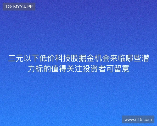 三元以下低价科技股掘金机会来临哪些潜力标的值得关注投资者可留意